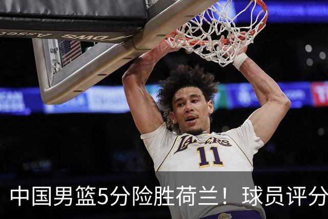 中国男篮5分险胜荷兰！球员评分：两将突出，杨瀚森中规中矩，3将低迷，一将发挥意外