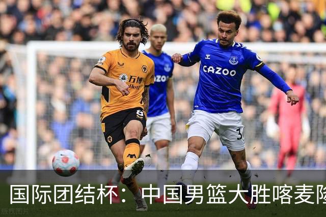 国际团结杯：中国男篮大胜喀麦隆队