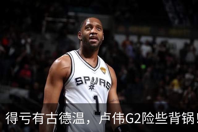 得亏有古德温，卢伟G2险些背锅！下张镇麟引防守崩盘，决策该果断