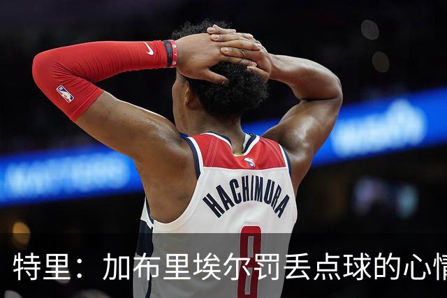 特里：加布里埃尔罚丢点球的心情我懂，因为我也经历过类似的事情