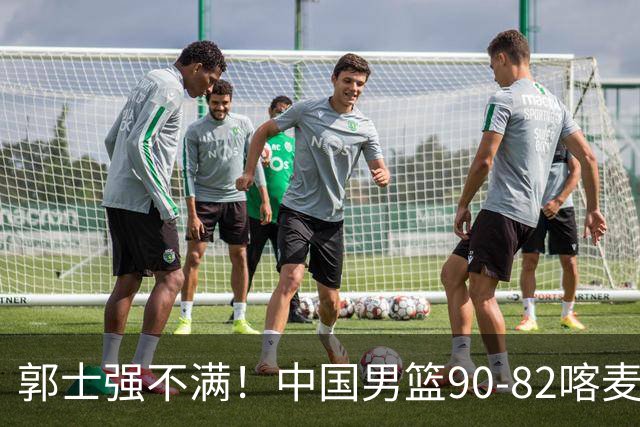 郭士强不满！中国男篮90-82喀麦隆！球员评分：2人满分，3人糟糕!