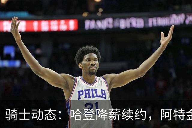 骑士动态：哈登降薪续约，阿特金森留任，字母哥或将加盟