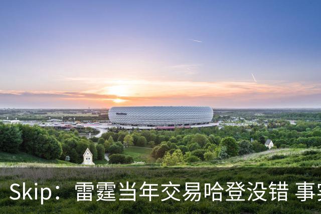 Skip：雷霆当年交易哈登没错 事实证明杜兰特搭档威少没法夺冠